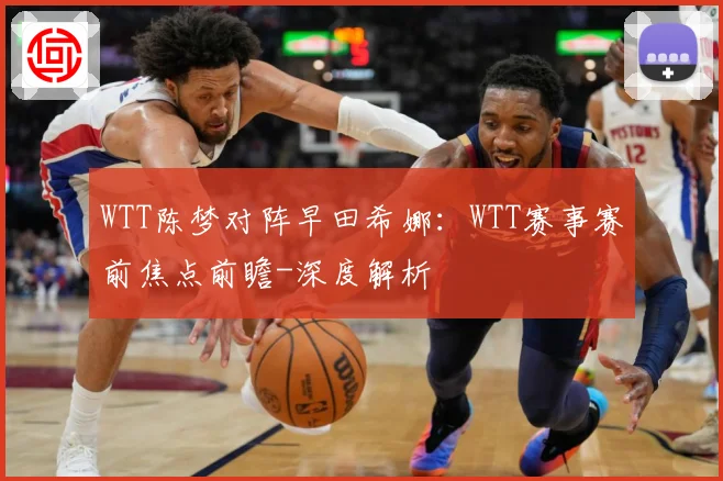 WTT陈梦对阵早田希娜：WTT赛事赛前焦点前瞻-深度解析