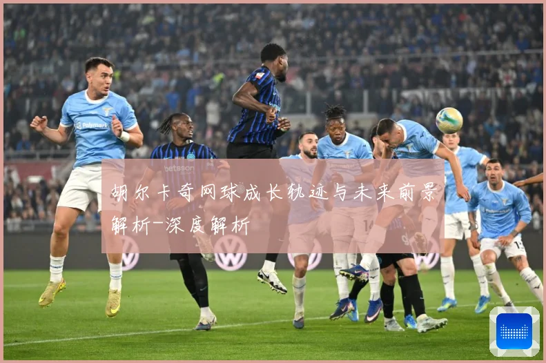 胡尔卡奇网球成长轨迹与未来前景解析-深度解析