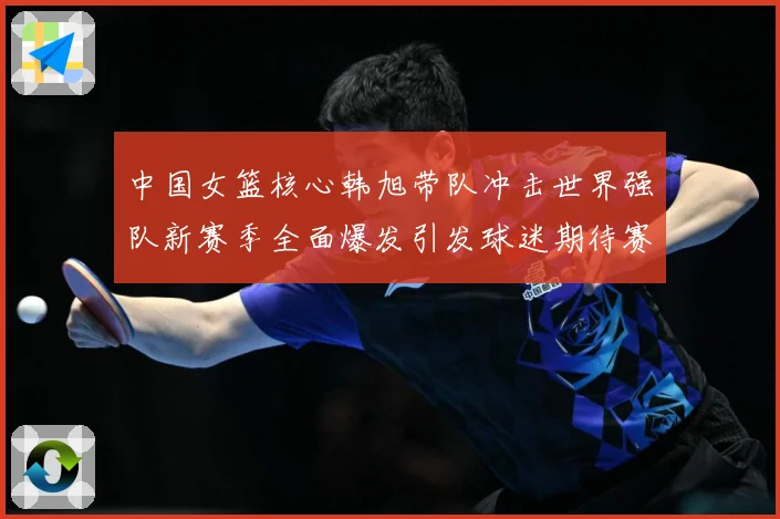 中国女篮核心韩旭带队冲击世界强队新赛季全面爆发引发球迷期待赛场复盘-深度解析