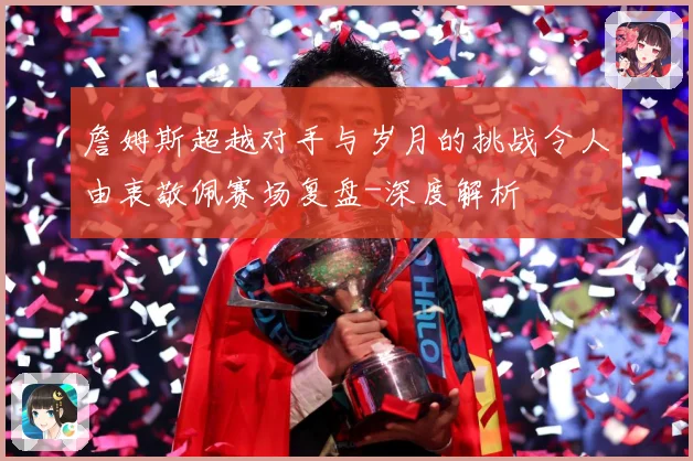 詹姆斯超越对手与岁月的挑战令人由衷敬佩赛场复盘-深度解析