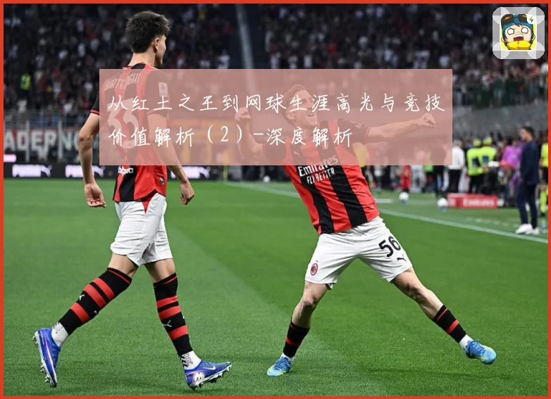 从红土之王到网球生涯高光与竞技价值解析（2）-深度解析