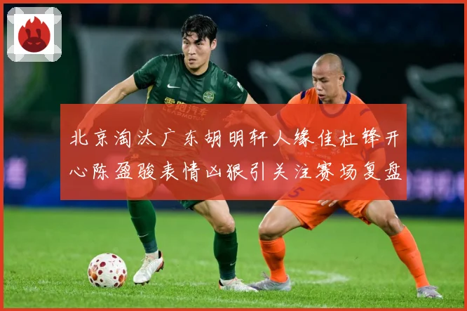 北京淘汰广东胡明轩人缘佳杜锋开心陈盈骏表情凶狠引关注赛场复盘-深度解析