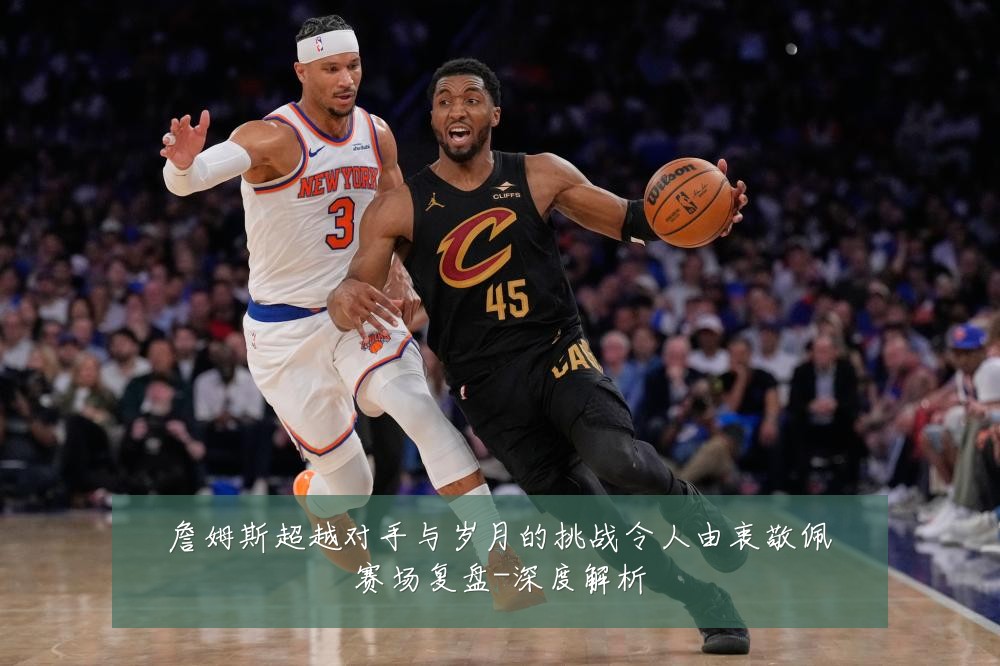 詹姆斯超越对手与岁月的挑战令人由衷敬佩赛场复盘-深度解析