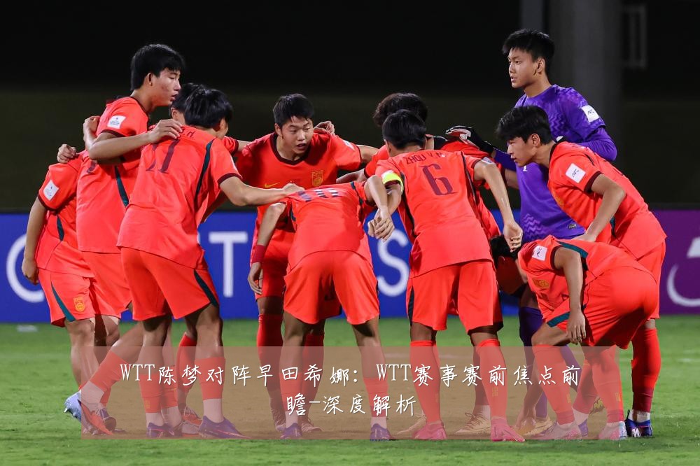 WTT陈梦对阵早田希娜:WTT赛事赛前焦点前瞻-深度解析
