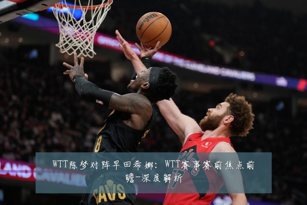 WTT陈梦对阵早田希娜:WTT赛事赛前焦点前瞻-深度解析
