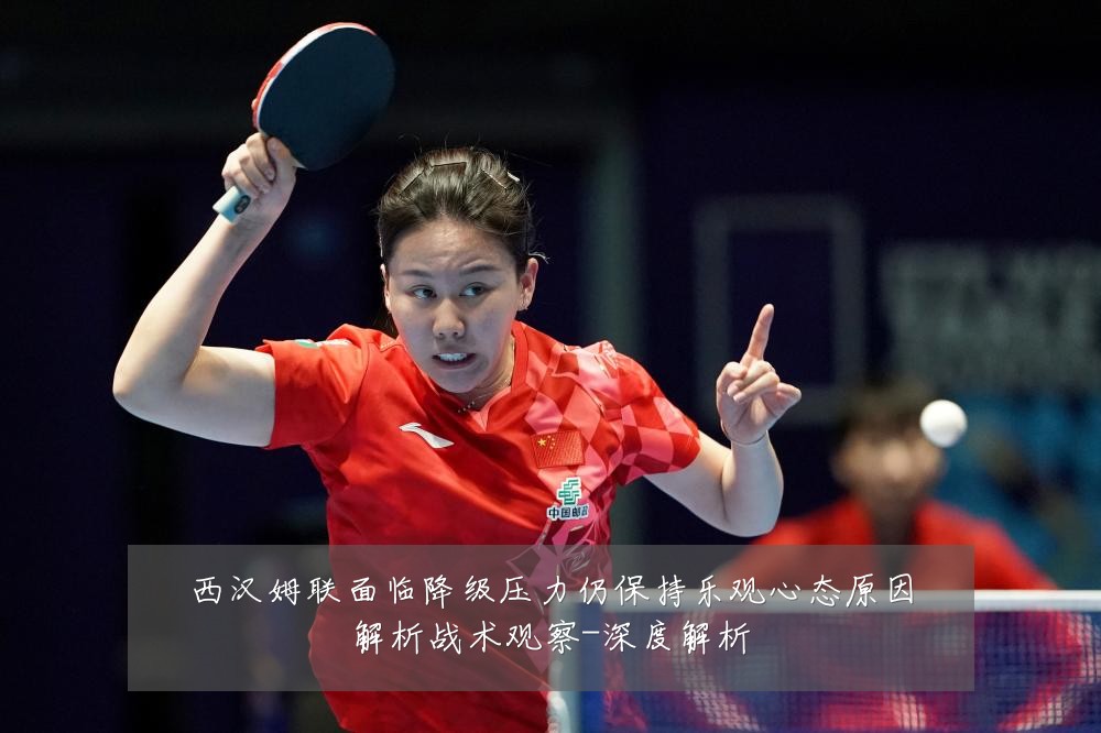 西汉姆联面临降级压力仍保持乐观心态原因解析战术观察-深度解析