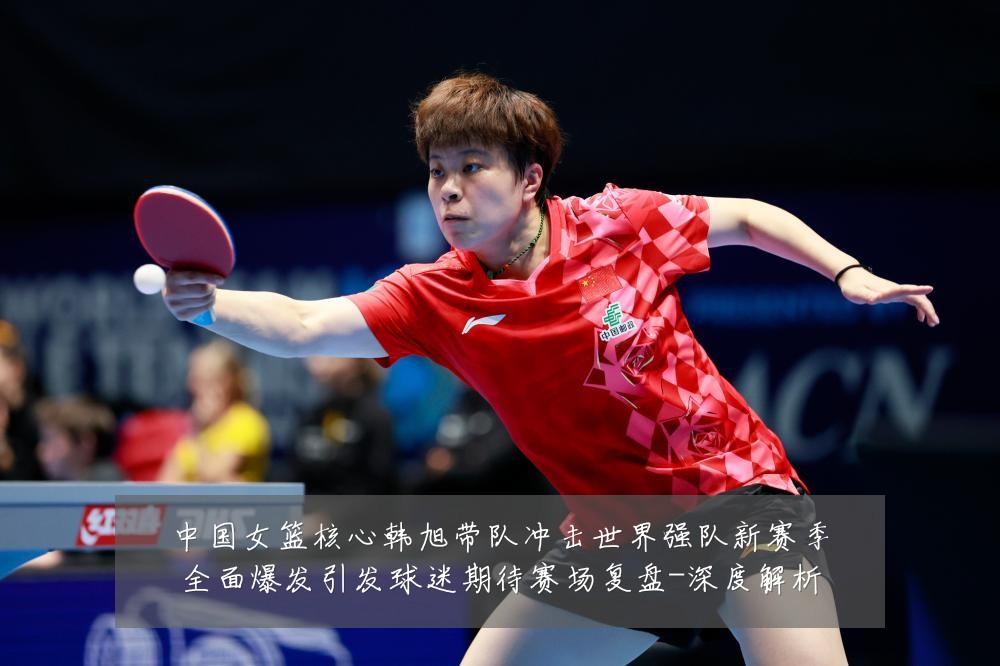 中国女篮核心韩旭带队冲击世界强队新赛季全面爆发引发球迷期待赛场复盘-深度解析
