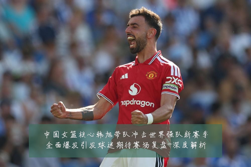中国女篮核心韩旭带队冲击世界强队新赛季全面爆发引发球迷期待赛场复盘-深度解析
