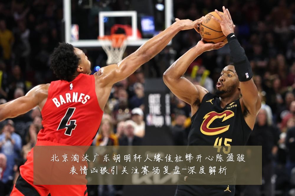 北京淘汰广东胡明轩人缘佳杜锋开心陈盈骏表情凶狠引关注赛场复盘-深度解析
